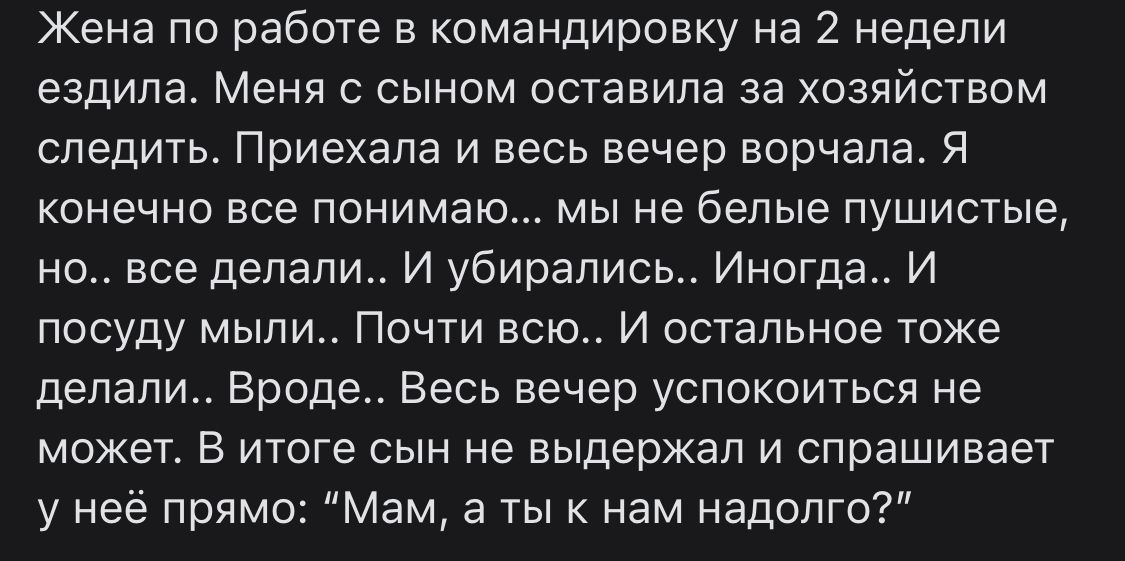 Жена по работе в командировку на 2 недели ездила Меня с сыном оставила за хозяйством следить Приехала и весь вечер ворчала я конечно все понимаю мы не белые пушистые но все делали И убирались Иногда И посуду мыли Почти всю И остальное тоже делали Вроде Весь вечер успокоиться не может В итоге сын не выдержал и спрашивает у неё прямо Мам а тык нам надолго