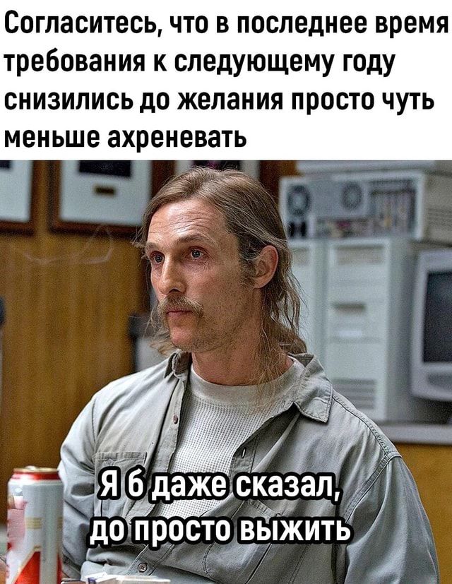 Согласитесь что в последнее время требования к следующему году снизились до желания просто чуть МЕНЬШЕ ЗХРЕНЕВЗТЬ я я ЪБ даже сказал до лросто выжить