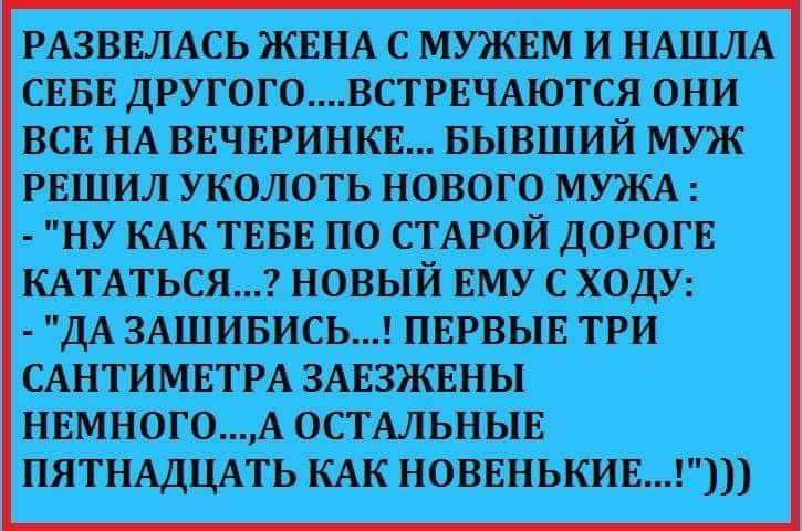 РАЗВЕЛАСЬ ЖЕНА С МУЖЕМ И НАШЛА СЕБЕ ДРУГОГОВСТРЕЧАЮТСЯ ОНИ ВСЕ НА ВЕЧЕРИНКЕ БЫВШИЙ МУЖ РЕШИЛ УКОЛОТЬ НОВОГО МУЖА НУ КАК ТЕБЕ ПО СТАРОЙ дОРОГЕ КАТАТЬСЯ НОВЫЙ ЕМУ С ХОДУ дА 3АШИБИСЬ ПЕРВЫЕ ТРИ САНТИМЕТРА ЗАЕШНЫ НЕМНОГОА ОСТАЛЬНЫЕ ПЯТНАДЦАТЬ КАК НОВЕНЬКИЕ