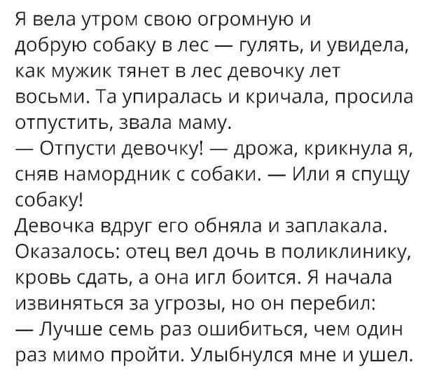 Я вела утром свою огромную и добрую собаку в лес гулять и увидела как мужик тянет в лес девочку лет восьми Та упиралась и кричала просила отпустить звала маму Отпусти девочку дрожа крикнула я сняв намордник с собаки Или я спущу собаку Девочка вдруг его обняла и заплакала Оказалось отец вел дочь в поликлинику кровь сдать а она игл боится Я начала извиняться за угрозы но он перебил Лучше семь раз ош