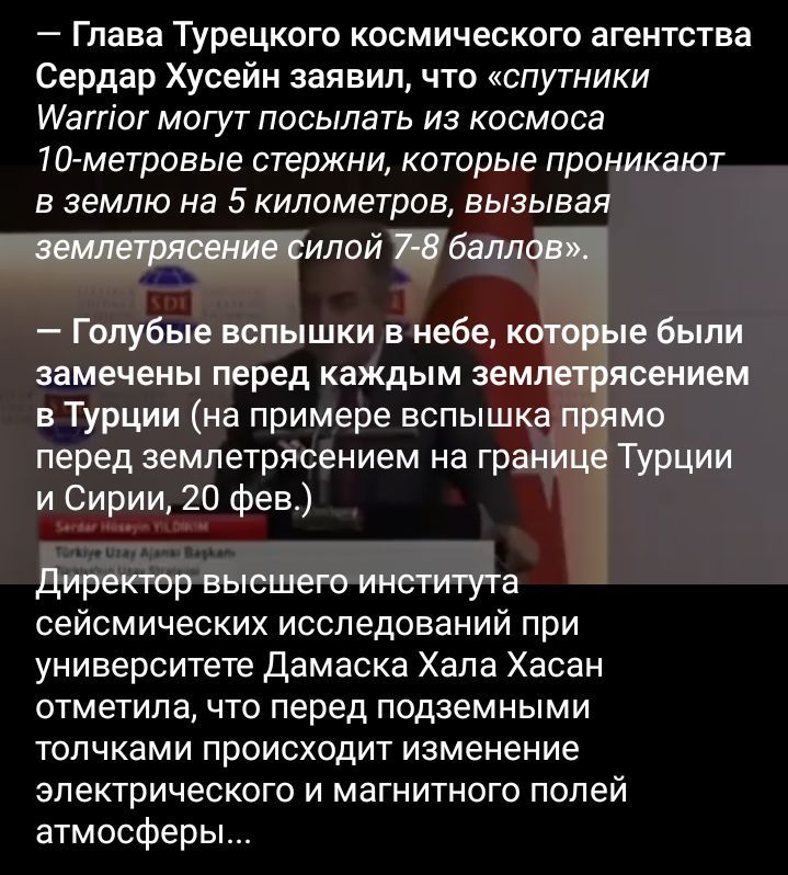 Глава Турецкого космического агентства Сердар Хусейн заявил что спутники шаггіог могут посылать из космоса Югметровые стержни которые проникают в землю на 5 километров вызывая Голубые вспышки в небе к пе были замечены перед каждым зем сением в Турции на примере вспыш мо перед землетрясением на гра Турции и Сирии 20 фев сеисмических исследований при университете Дамаска Хапа Хасан отметила что пере