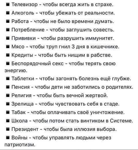 Телевизор чтобы всегда жить в страхе Алкоголь чтобы убежать от реальности Работа чтобы не было времени думать Потребление чтобы заглушить совесть Прививки чтобы разрушить иммунитет Мясо чтобы труп гимн 3 дм в кишечнике Кредиты чтобы быть нищим в рабстве Беспорядочный секс чтобы терять свою энергию Таблетки чтобы загонять болезнь ещё глубже Пенсия чтобы дети не заботились о родителях Религии чтобы 