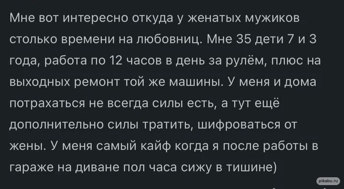 Мне вот интересно откуда у женатых мужиков столько времени на любовниц Мне 35 дети 7 и 3 года работа по 12 часов в день за рулём плюс на выходных ремонт той же машины У меня и дома потрахаться не всегда сипьт есть а тут ещё дополнительно силы тратить шифроваться от жены У меня самый кайф когда я после работы в гараже на диване пол часа сижу в тишине и