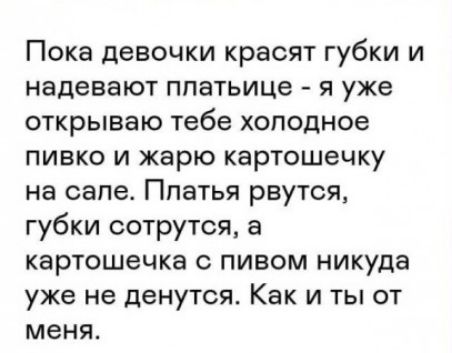 Пока девочки красят губки и надевают ппетьице я уже открываю тебе хоподное пивко и жарю картошечку на сапе Ппатья рвутся губки сотрутся а картошечка с пивом никуда уже не денутся Как и ты от меня