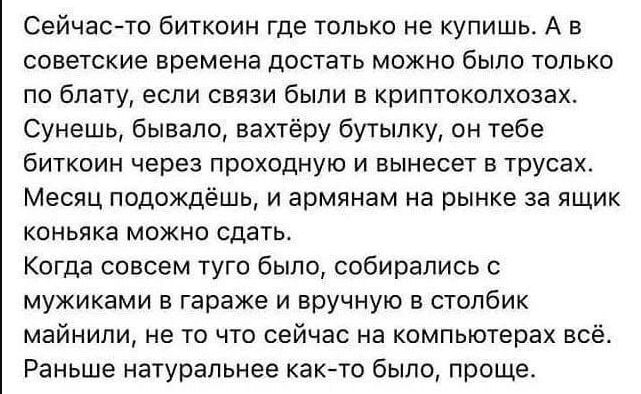 Сейчас то биткоин где только не купишь А в советские времена достать можно было только по блату если связи были а криптокопхозах Сунешь бывало аахтёру бутылку он тебе Биткоин через проходную и вынесет в трусах Месяц подождёшь и армянам на рынке за ящик коньяка можно сдать Когда совсем туго было собирались мужиками в гараже и вручную в столбик майнипи не то что сейчас на компьютерах всё Раньше нату