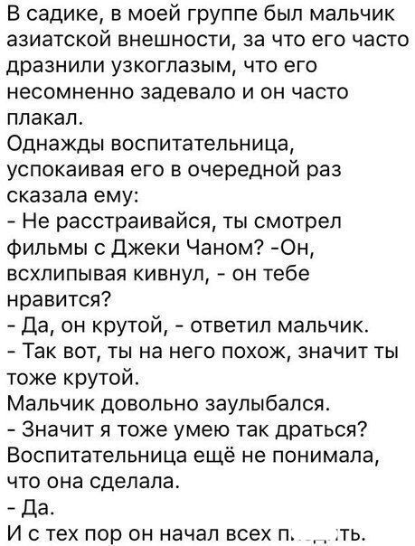 В садике в моей группе был мальчик азиатской внешности за что его часто дразнили узкоглазым что его несомненно задевапо и он часто плакал Однажды воспитательница успокаивая его в очередной раз сказала ему Не расстраивайся ты смотрел фильмы с Джеки Чаном Он всхлипывая кивнул он тебе нравится Да он крутой ответил мальчик Так вот ты на него похож значит ты тоже крутой Мальчик довольно заупыбался Знач