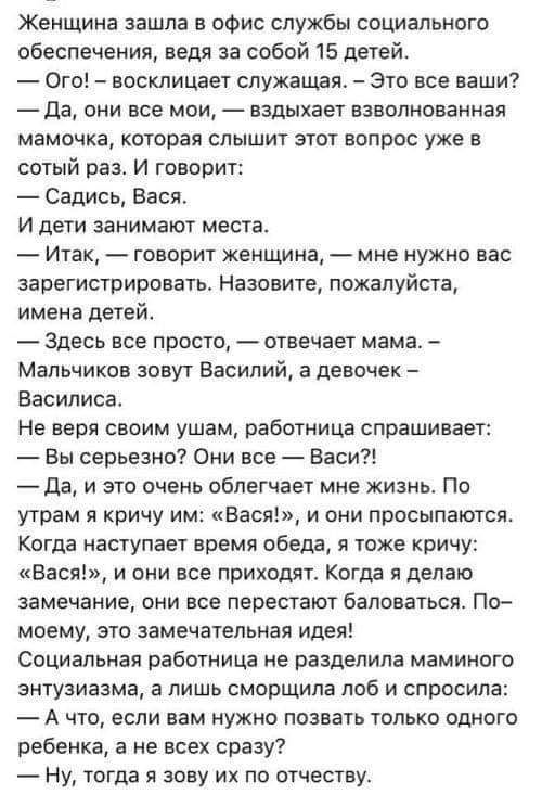 Женщина зашла в офис службы социального обеспечения ведя за собой 15 детей Ого восклицает служащая Это все вашиі7 да они все мои вздыхает взволнованная мамочка которая слышит этот вопрос уже в сотый раз И говорит Садись Вася И дети занимают места Итак говорит женщина мне ужио вас зарегистрировать Назовите пожалуйста имена детей Здесь все просто отвечает мамаь Мальчиков зовут Василий а девочек Васи