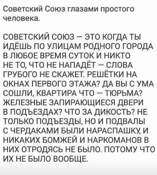Советский Союз глазами простого человека советский союз это когдА ты идёшь по УЛИЦАМ родного ГОРОДА в ЛЮБОЕ время суток и никто не точто не НАПАДЁТ СЛОВА грувого не СКАЖЕТ решетки НА ОКНАХ первого ЭТАЖА дА вы с УМА сошли КВАРТИРА что ТЮРЬМА железные ЗАПИРАЮЩИЕСЯ двери в ПОДЪЕЗДАХ что зА дикосты не только подъезды но и ПОДВАПЫ с ЧЕРДАКАМИ выпи НАРАСПАШКУ и НИКАКИХ вомжеи и НАРКОМАНОВ в них отродясь