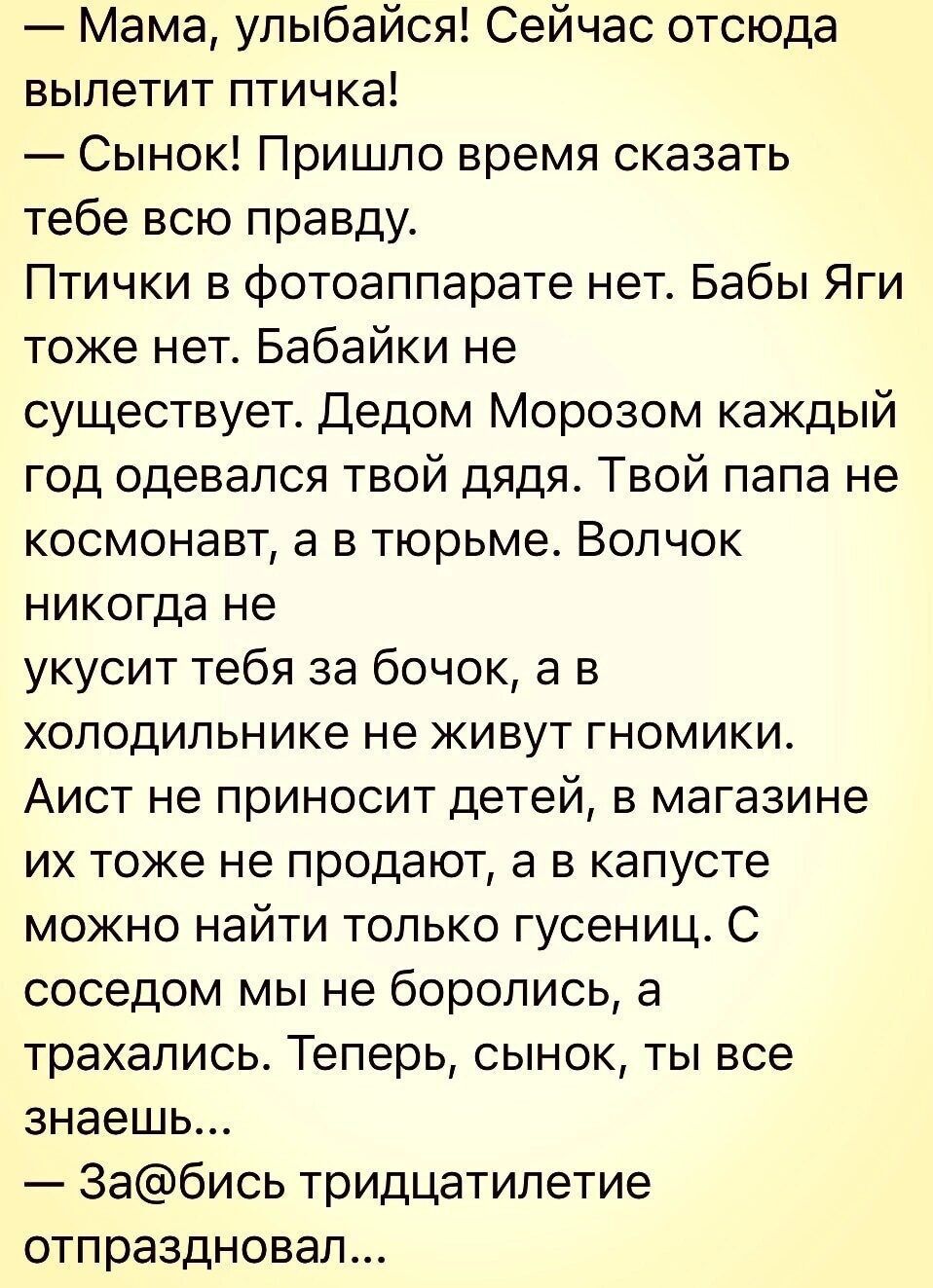 Мама улыбайся Сейчас отсюда вылетит птичка Сынок Пришло время сказать тебе всю правду Птички в фотоаппарате нет Бабы Яги тоже нет Бабайки не существует Дедом Морозом каждый год одевался твой дядя Твой папа не космонавт а в тюрьме Волчок никогда не укусит тебя за бочок а в холодильнике не живут гномики Аист не приносит детей в магазине их тоже не продают а в капусте можно найти только гусениц С сос
