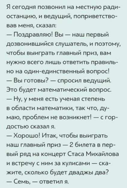 Я сегодня позвонил на местную ради останцию и ведущий поприветство вав мени сказал Поздравляю Вы наш первый дозвонившийся слушатель и поэтому чтобы выиграть главный приз вам нужно всего лишь ответить правиль но на один единственный вопрос Вы готовы спросил ведущий Это будет математический вопрос Ну у меня есть ученая степень в област математики так что ду маю проблем не возникнет с гор достью сказ