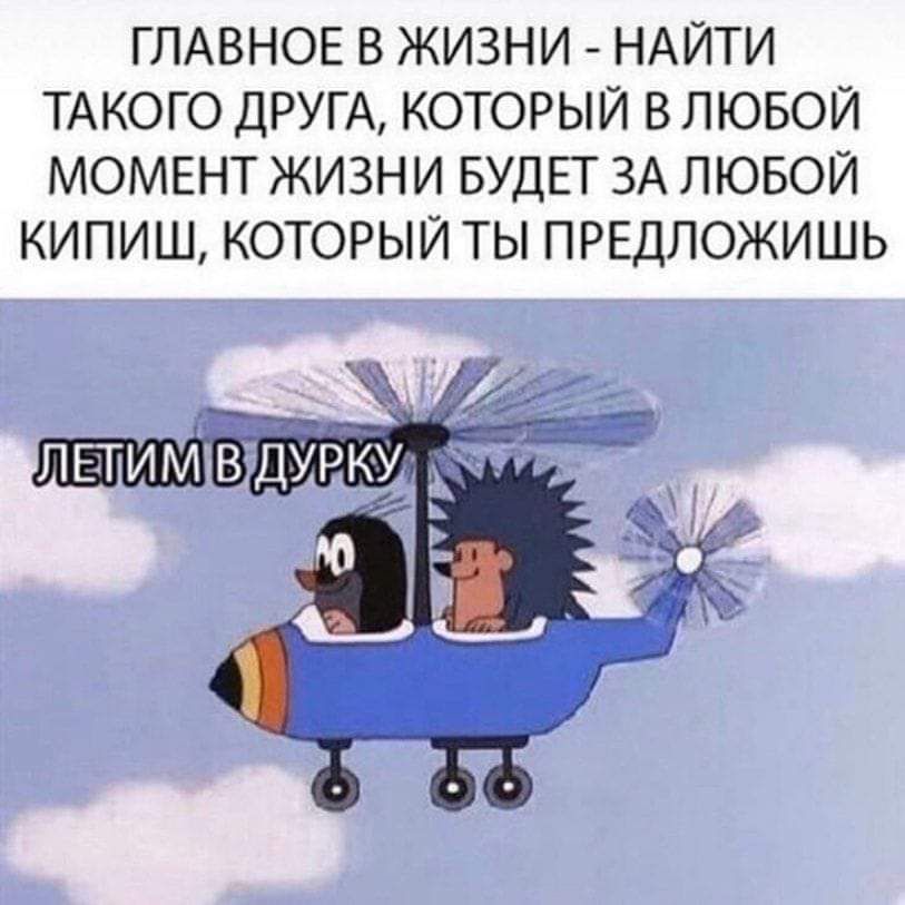 ГЛАВНОЕ В ЖИЗНИ НАЙТИ ТАКОГО ДРУГА КОТОРЫЙ В ЛЮБОЙ МОМЕНТ ЖИЗНИ БУДЕТ ЗА ЛЮБОЙ КИПИШ КОТОРЫЙ ТЫ ПРЕДЛОЖИШЬ