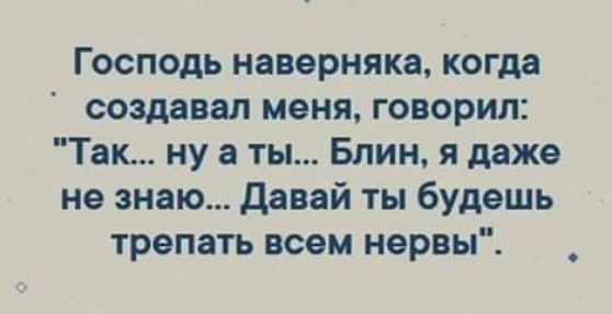 Господь наверняка когда создавал меня говорил Так ну а ты Блин я даже не знаю давай ты будешь трепать воем нервы