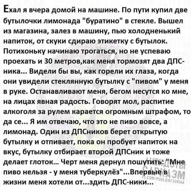 Ехал я вчера домой на машине По пути купил две бутылочки лимонада буратино в стекле Вышел из магазина залез в машину пью холоднеиький напиток от скуки сдираю этикетку бутылок Потихоньку начинаю трогаться но не успеваю проехать и 30 метровкак меня тормозят два дпс ника Видели бы вы как горели их глаза когда они увидели стеклянную бутылку с пивом у меня в руке опакаелиеают меня бегом несутся ко мне 