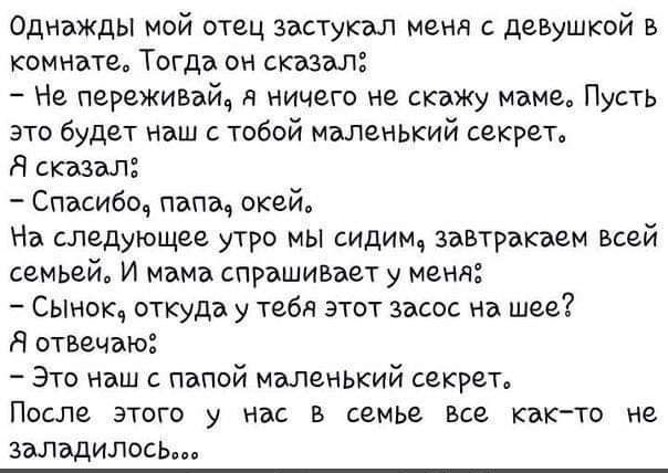 Однажды мой отец заступил меня с девушкой в комнате Тогда он сказал Не переживай я ничего не скажу маме Пусть это будет наш с тобой мэлвньъшй секрет Я ствл Спасибо папа окей На следующее утро мы сидим завтракаем всей семьяй И мама спрашивает у меня Сынок откуда у тебя этот засос на шее Я отвечаю Это наш с папой маленький секрет ПОСЛЕ ЭТОГО у НБС В семье все КВКТО Не заладилось