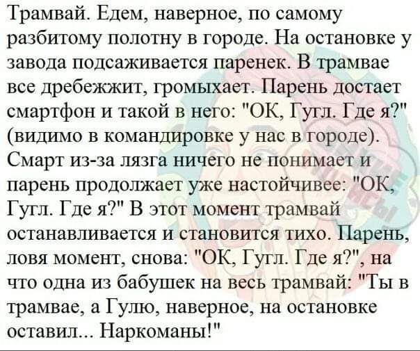 Трамвай Едем наверное по самому разбитому полотну в городе На остановке у завода подсаживается паренек В трамвае все дребежжит грошахает Парень достает смартфон и такой в него ОК Гугл Где я видимо в команшаровке у нас в городе Смарт из за пязга ничего не понимает и парень продолжает уже настойчивее ОК Гугл Где я В этот момент трамвай останавливается и становится тихот Парень ловя момент снова ОК Г