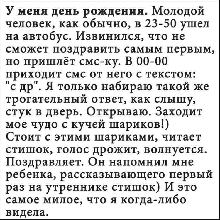 У меня день рождения Молодой человек как обычно в 23 50 ушел на автобус Извинился что не сможет поздравить самым первым но пришлёт смс ку В 00 00 нриходит смс от него с текстом с др Я только набираю таком же трогательныи ответ как слышу стук в дверь Открываю Заходит мое чудо с кучей шариков Стоит с этими шариками читает стишок голос дрожит волнуется Поздравляет Он напомнил мне ребенка рассказывающ