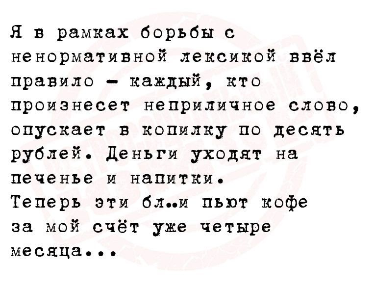 Я в рамках борьбы с ненормативной лексикой ввёл правило каждый кто произнесет неприличное слово опускает в копилку по десять рублей Деньги уходят на печенье и напитки Теперь эти бл и пьют кофе за мой счёт уже четыре месяца