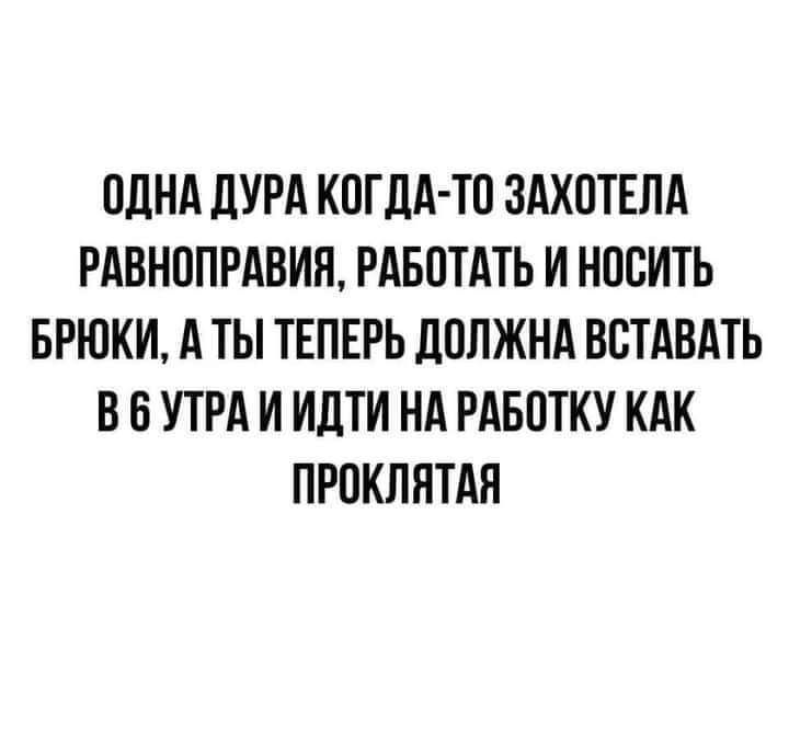 ОДНА ЛУРА КОГДА ТО ЗАХОТЕПА РАВНОПРАВИН РАБОТАТЬ И НОСИТЬ БРЮКИ А ТЫ ТЕПЕРЬ дОЛЖНА ВСТАВАТЬ В О УТРА И ИДТИ НА РАБОТКУ КАК ПРОКЛНТАЯ