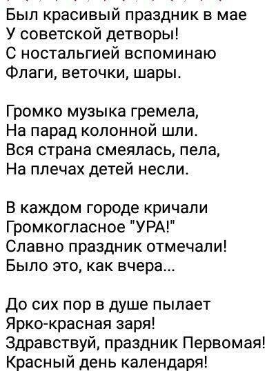 Был красивый праздник в мае У советской детворы С ностальгией вспоминаю Флаги веточки шары Громко музыка гремела На парад колонной шли Вся страна смеялась пела На плечах детей несли В каждом городе кричали Громкогпасное УРА Славно праздник отмечали Было это как вчера До сих пор в душе пылает Ярко красная заря Здравствуй праздник Первомая Красный день календаря