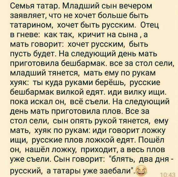 Семья татар Младший сын вечером заявляет что не хочет больше быть татарином хочет быть русским Отец в гневе как так кричит на сына а мать говорит хочет русским быть пусть будет На следующий день мать приготовила бешбармак все за стол сели младший тянется мать ему по рукам хуяк ты куда руками берёшь русские бешбармак вилкой едят иди випку ищи пока искал он всё съели На следующий день мать приготови