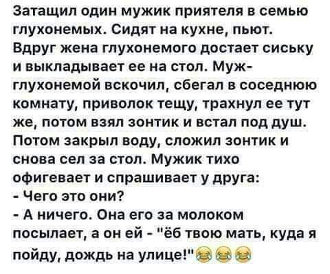 затащил один мужик приятеля в семью глухонемых Сидят на кухне пьют Вдруг жена глухонемогв достает сиську и выкладывает ее на стол Муж гпукоиемой вскочил сбегал в спседмюю комнату приволок тещи трахнул ее тут же потом ваял зонтик и встал под душ Потом закрыл воду сложил зонтик и снова сел за стол мужик тихо офигевает и спрашивает у друга Чего это они А ничего Она его за молоком посылает а он ей ёб 