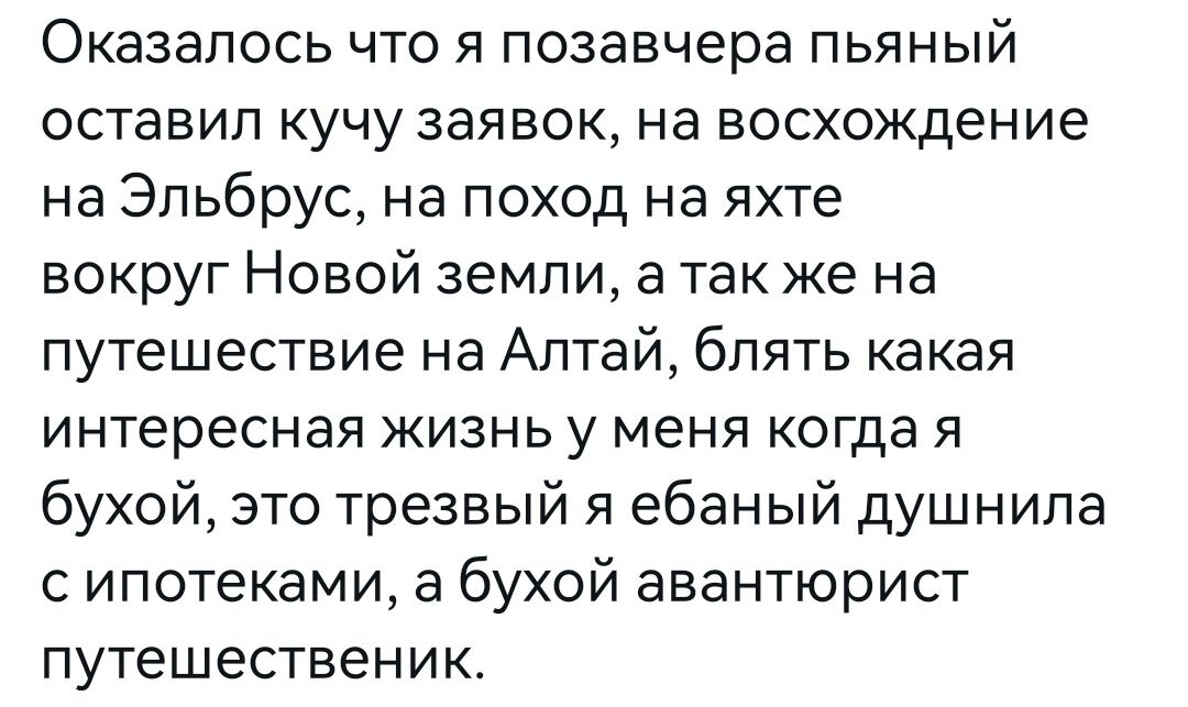 Оказалось что я позавчера пьяный оставил кучу заявок на восхождение на Эльбрус на поход на яхте вокруг Новой земли а так же на путешествие на Алтай блять какая интересная жизнь у меня когда я бухой это трезвый я ебаный душнипа с ипотеками а бухой авантюрист путешественик