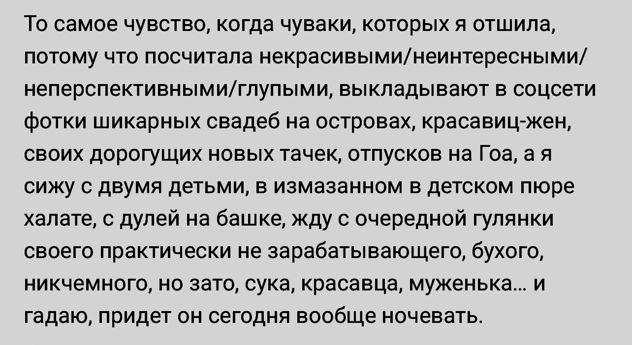 То самое чувства когда чуваки которых отшила потому что посчитала некрасивыминеинтвресными неперспективнымиглупыми выкладывают в соцсети фотки шикарных свадеб на островах красавицжеи своих дорогущих новых тачек отпусков на Гоа а я сижу с двумя детьми в измазанном в детском пюре халате с дулей на башке жду с очередной гулянки своего практически не зарабатывающего букого никчемного но зато сука крас