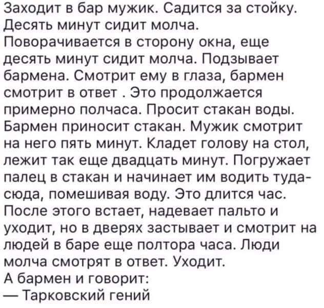 Заходит в бар мужик Садится за стойку десять минут сидит молчат Поворачивается в сторону окна еще десять минут сидит молча Подзывает бармена Смотрит ему в глаза бармен смотрит в ответ Это продолжается примерно полчаса Просит стакан воды Бармен приносит стакан Мужик смотрит на него пять минут Кладет голову на стол лежит так еще двадцать минут Погружает палец в стакан и начинает им водить туда оюда 