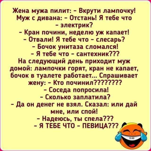 Жена мужа пилит Вкрути лампочку Муж дн ана Отстаньі Я тебе что электрик Кран лочини неделю уж капает От алн я тебе что слесарь Бачок унитаза слоиался я тебе что сантехник На следующий день приходит муж домой лампочки горят кран не капает бочок в туалете работает Спрашивает кеиу Кто ппчиннл7 Соседа попросила Сколько заплатила да он денег не взял Сказал или дай мне или спой Надеюсь ты спела Я ТЕБЕ П