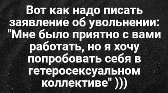 Вот как надо писать заявление об увольнении Мне было приятно с вами работать но я хочу попробовать себя в гетеросексуальном коллективе