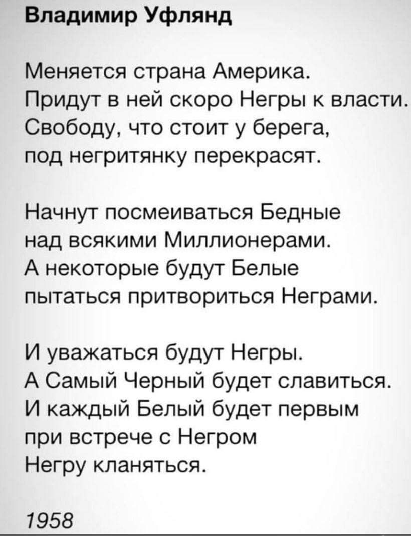 Владимир Уфлянд Меняется страна Америка Придут в ней скоро Негры власти Свободу что стоит у берега под негритянку перекрасят Начнут посмеиваться Бедные над всякими Миллионерамит А некоторые будут Белые пытаться притвориться Неграми И уважаться будут Негры А Самый Черный будет спавиться И каждый Бепый будет первым при встрече с Негром Негру кланяться 1958