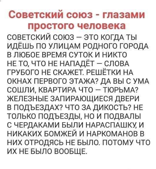 СОВЕТСКИЙ СОЮЗ глазами ПрОСТОГО человека советский союз это когдА ты идешь по УЛИЦАМ родного ГОРОДА в лювое время суток и никто не то что не НАПАДЁТ СЛОВА грувого не СКАжег решетки НА склмх первого ЭТАЖА ДА вы УМА сошли КВАРТИРА что тюрьмм железные ЗАПИРАЮЩИЕСЯ двери в ПОДЪЕЗДАХ что 3А дикосты не только подъезды но и ПОДВАЛЫ ЧЕРДАКАМИ выпи НАРАСПАШКУ и НИКАКИХ БОМЖЕЙ и НАРКОМАНОВ в них отродясь не