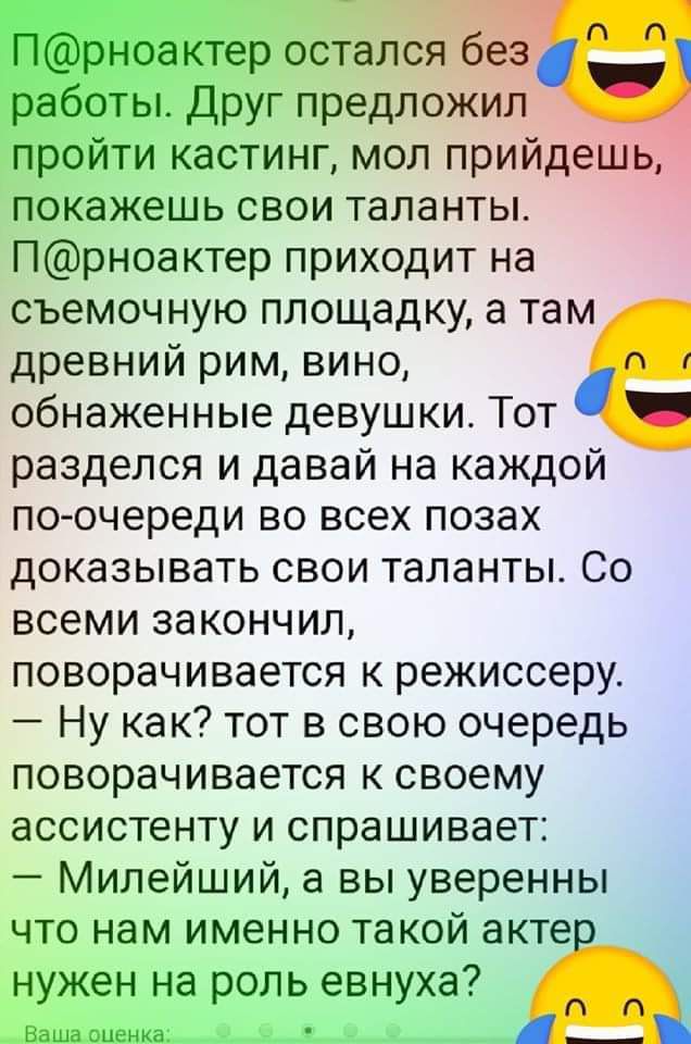 ___ _ 4 р остался без ы друг предложил пройти кастинг мол прийдешь покажешь свои таланты Прноактер приходит на съемочную площадку в там древний рим вино обнаженные девушки Тот разделся и давай на каждой по очереди во всех позах доказывать свои таланты Со всеми закончил поворачивается к режиссеру Ну как тот в свою очередь поворачивается к своему ассистенту и спрашивает Милейший вы уверенны ЧТО НЭМ 