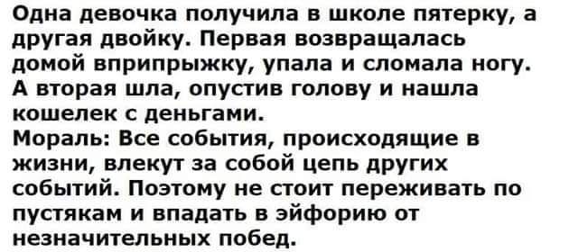 Одна девочка получила в школе пятерку а другая двойку Первая возвращалась домой вприпрыжку упала и гпоиапа могу А вторая шла опустив голову и нашла кошелек деньгами Мораль Все события происходящие в жизни влекут за собой цепь других событий Поэтому не стоит переживать по пустякам и впадать в эйфорию от незначительных побед