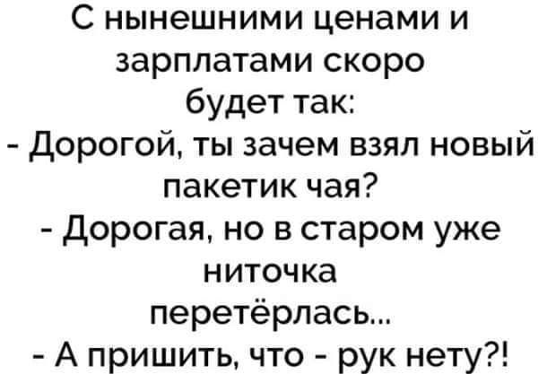 С нынешними ценами и зарплатами скоро будет так Дорогой ты зачем взял новый пакетик чая дорогая но в старом уже ниточка перетёрлась А пришить что рук нету