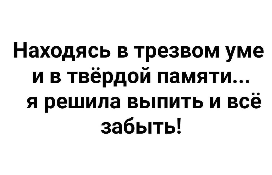 Находясь в трезвом уме и в твёрдой памяти я решила выпить и всё забыть