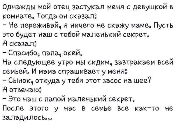 Однажды мой отец застуквл меня с девушкой в комнате Тогда он сказал Не переживай я ничего не скажу маме Пусть это будет наш тобой маленький секрет Я стал Спасибо папа окей На следующее утро мы сидим завтрвкэем всей семьей И мама спрашивает у меня Сынок откуда у тебя этот засос на шее Я отвечаю Это наш с папой маленький секрет ПОСЛЕ ЭТОГВ у Нас В семье ВСЕ КЭК ТО Не залъдилось