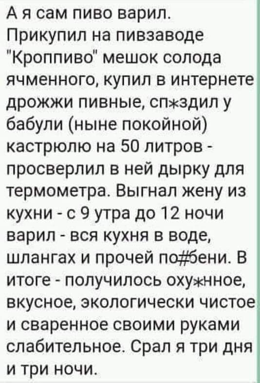 А я сам пиво варил Прикупил на пивзаводе Кроппиво мешок солода ячменного купил в интернете дрожжи пивные спздип у бабули ныне покойной кастрюлю на 50 литров просверлил в ней дырку для термометра Выгнал жену из кухни с 9 утра до 12 ночи варил вся кухня в воде шлангах и прочей побени В итоге получилось охунное вкусное экологически чистое и сваренное своими руками слабительное Срал я три дня и три но