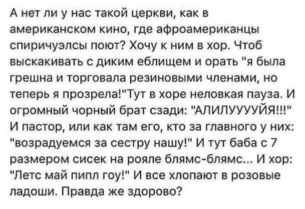 А нет ли у нас такой церкви как в американском кино где афроамериканцы спиричузпсы поют Хочу к ним в хор чтоб выскакивать диким ебпищем и орать я была грешна и торговала резиновыми членами но теперь прозрепаТут в хоре неповкая пауза И огромный чорный брат сзади АЛИЛУУУУЙЯ И пастор или как там его кто за главного у них возрадуемся за сестру нашу И тут баба 7 размером сисек на рояле бпямс блямс И хо