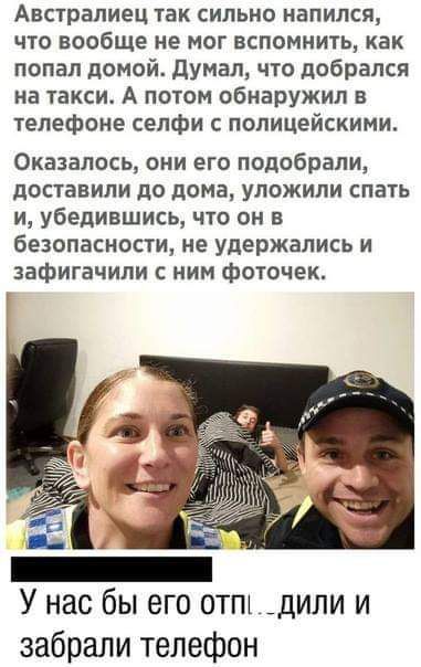 Австралиец так сильно напился что вообще не мог вспомнить как попал домой думал что добрался на такси А потом обнаружил в телефоне селфи с полицейскими Оказалось они его подобрали доставили до дома уложили спать и убедившись что он в безопасности не удержались и зафигачили с ним фоточек У нас бы его отпъ _дили и забрали телефон