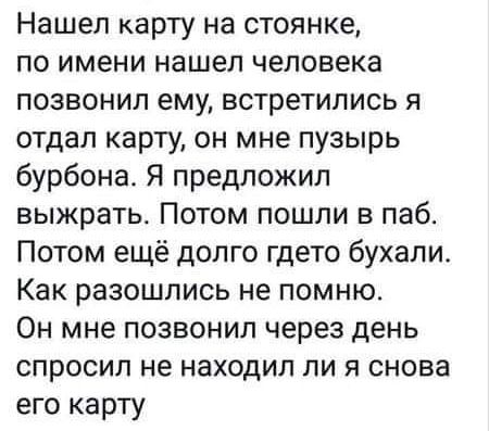 Нашел карту на стоянке по имени нашел человека позвонил ему встретились я отдал карту он мне пузырь бурбона Я предложил выжрать Потом пошли в паб Потом ещё долго гдето бухали Как разошлись не помню Он мне позвонил через день спросил не находил ли я снова его карту
