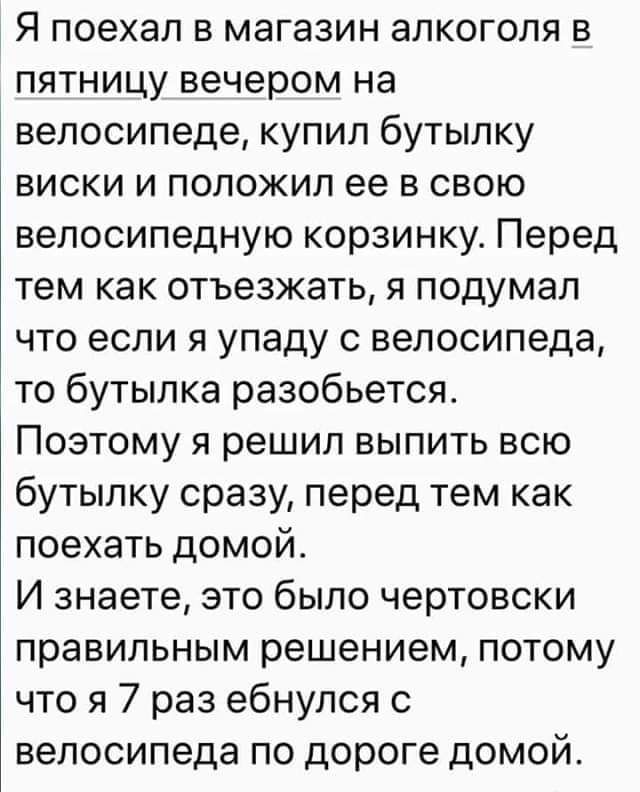 Я поехал в магазин алкоголя в пятницу вечером на велосипеде купил бутылку виски и положил ее в свою велосипедную корзинку Перед тем как отъезжать я подумал что если я упаду с велосипеда то бутылка разобьется Поэтому я решил выпить всю бутылку сразу перед тем как поехать домой И знаете это было чертовски правильным решением потому что я 7 раз ебнупся с велосипеда по дороге домой