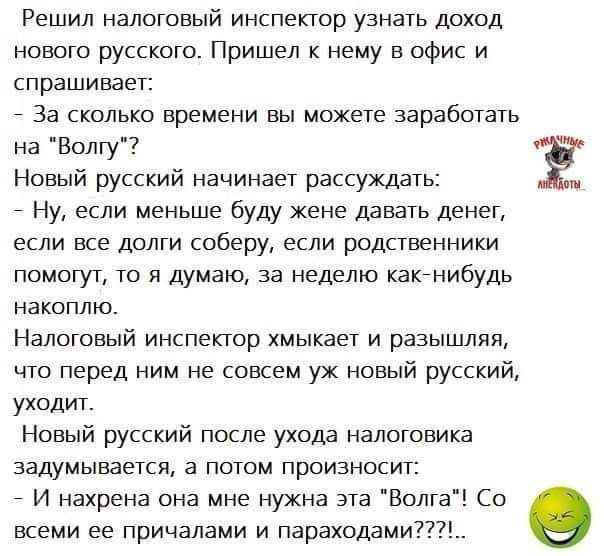 Решил НЗЛОГОВЫЙ инспектор УЗНЗУЬ ДОХОД нового русского Пришел к нему в офис и спрашивает _ За калька времени вы можете заработать на Волгу Новый русский начинает рассуждать Ну если меньше буду жене давать денег если все долги соберу если родственники ппмогут то я думаю за неделю квкнибудь накоплю Налоговый инспектор хмьткает и разышляя что перед ним не совсем уж новый русский уходит Новый русский 