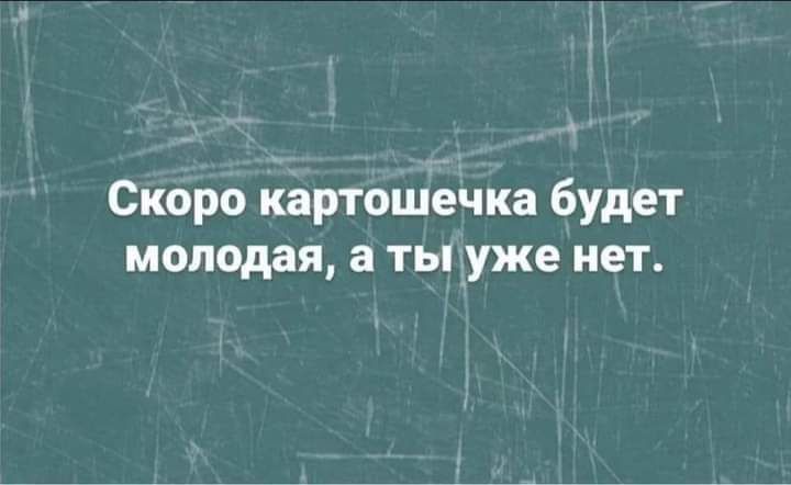 Скоро картошечка будет молодая а ты уже нет