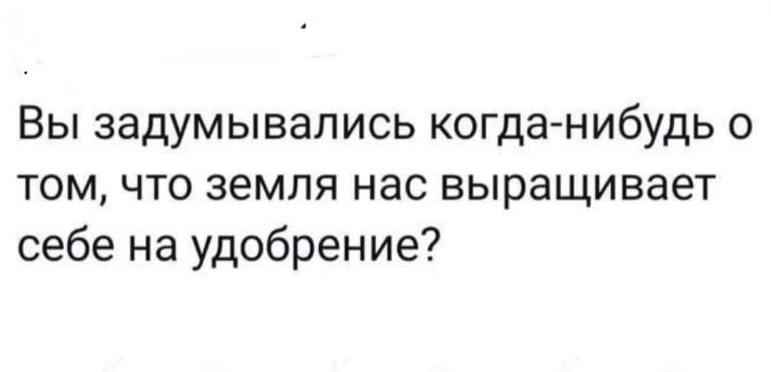 Вы задумывались когданибудь о том что земля нас выращивает себе на удобрение
