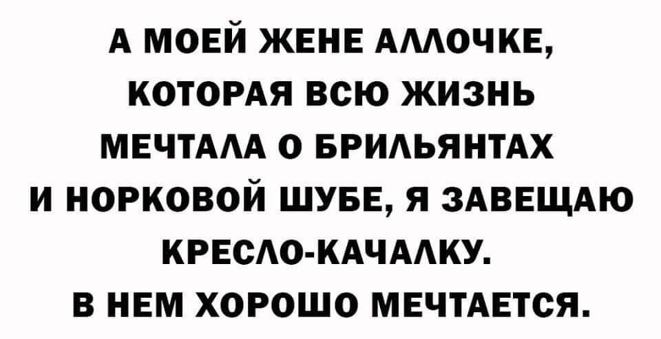А МОЕЙ ЖЕНЕ АМОЧКЕ КОТОРАЯ ВСЮ ЖИЗНЬ МЕЧТААА О БРИАЬЯНТАХ И МОРКОВОЙ ШУБЕ Я ЗАВЕЩАЮ КРЕСЛО КАЧААКУ В НЕМ ХОРОШО МЕЧТАЕТСЯ