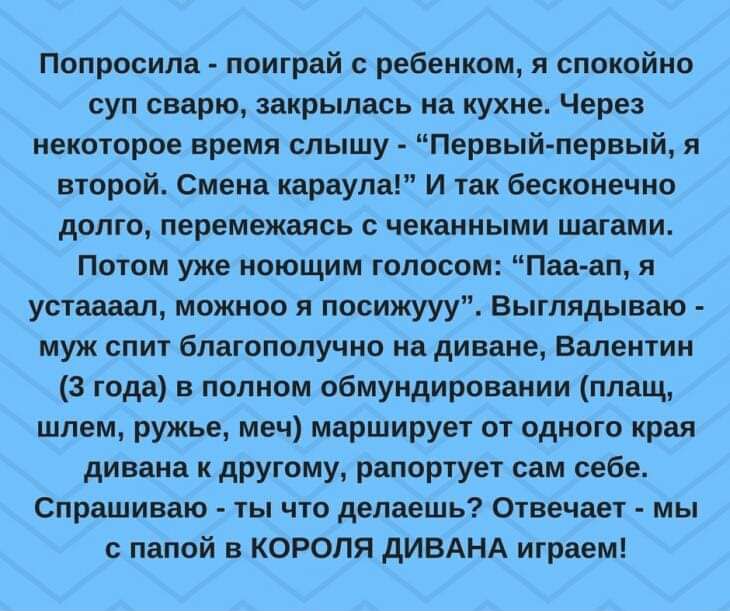Попросила поиграй ребенком и спокойно суп сварю закрылась на кухне Через некоторое время слышу Первый первый я второй Смена караула И так бесконечно долго перемещаясь чек иными шагами Потом уже поющим голосом Пап ап я уставал можиоо я посижууу выглядываю муж спит благополучно на диване Валентин 3 года в полном обмундироваиии плащ шлем ружье меч марширует от одного края дивана и другому рапортует с