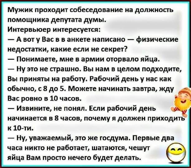 Мужик проходит собеседование на дплжишь помощника депутата думы Итврвыоер иитересуетсл А вы у Вас в в анкете написано физические непонятки какие ети не сакрет Поиимаете мне в армии оторвало яйца Ну это не страшно Вы нам в целом подходите Вы приняты на работу Рабочий день у нас как обычно с 8 до 5 Можете начинать завтра жду в ровно в 10 часов Извините не понял Если рабочий день иачииается в чат поч