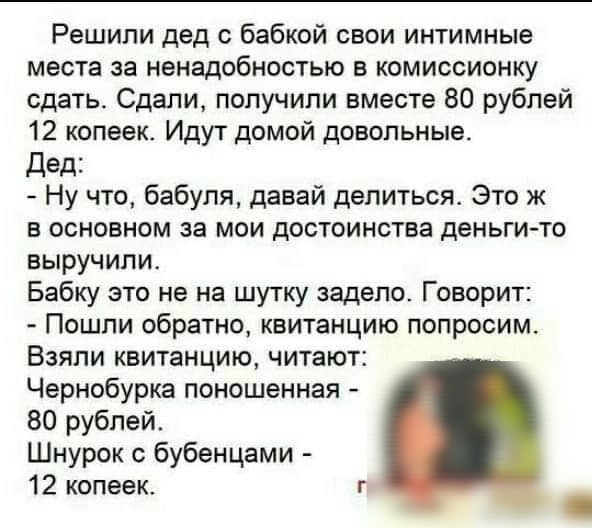 Решили дед бабкой свои интимные места за ненадобностью в комиссионку сдать Сдали получили вместе 80 рублей 12 копеек Идут домой довольные Дед Ну что бабуля давай делиться Это ж в основном за мои достоинства деньги то выручили Бабку это не на шутку задело Говорит Пошли обратно квитанцию попросим Взяли квитанцию читают Чернобурка поношенная 80 рублей Шнурок бубенцами 12 копеек г
