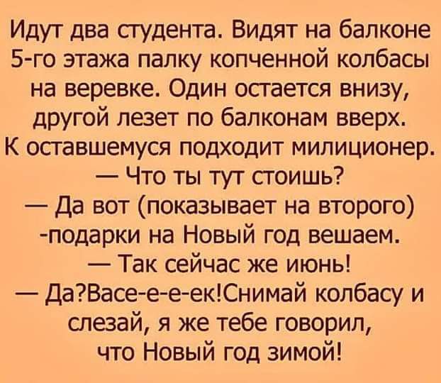 Идут два студента Видят на балконе 5 го этажа палку копченной колбасы на веревке Один осгается внизу другой лезет по балконам вверх К осгавшемуся подходит милиционер Что ты тут сгоишь Да вот показывает на второго подарки на Новый год вещаем Так сейчас же июнь ДаВасе ееекСнимай колбасу и слезай я же тебе говорил что Новый год зимой